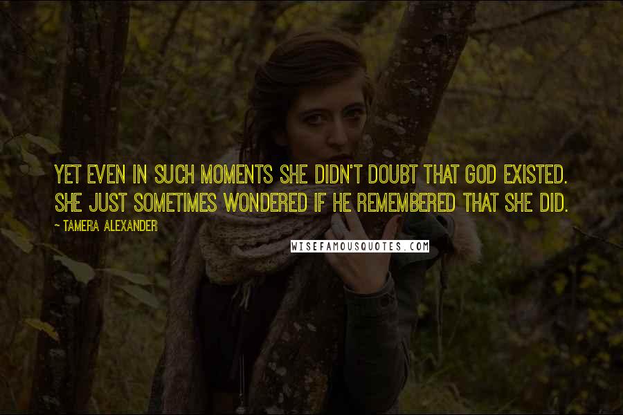 Tamera Alexander Quotes: Yet even in such moments she didn't doubt that God existed. She just sometimes wondered if He remembered that she did.