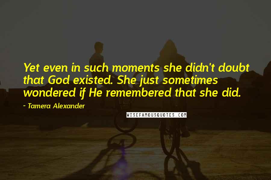 Tamera Alexander Quotes: Yet even in such moments she didn't doubt that God existed. She just sometimes wondered if He remembered that she did.