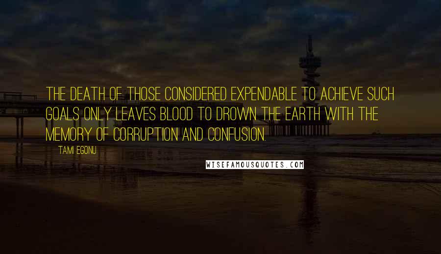 Tami Egonu Quotes: The death of those considered expendable to achieve such goals only leaves blood to drown the earth with the memory of corruption and confusion.