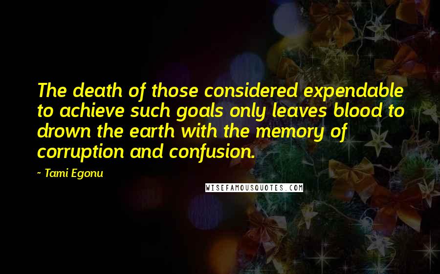 Tami Egonu Quotes: The death of those considered expendable to achieve such goals only leaves blood to drown the earth with the memory of corruption and confusion.