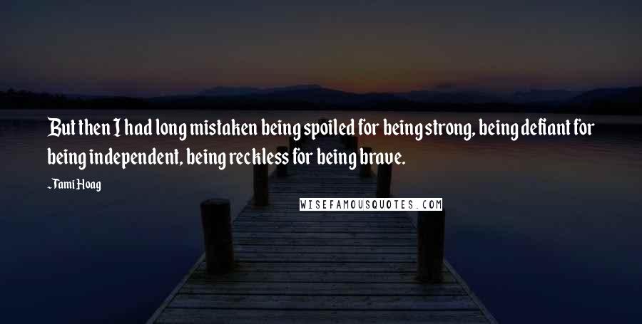 Tami Hoag Quotes: But then I had long mistaken being spoiled for being strong, being defiant for being independent, being reckless for being brave.