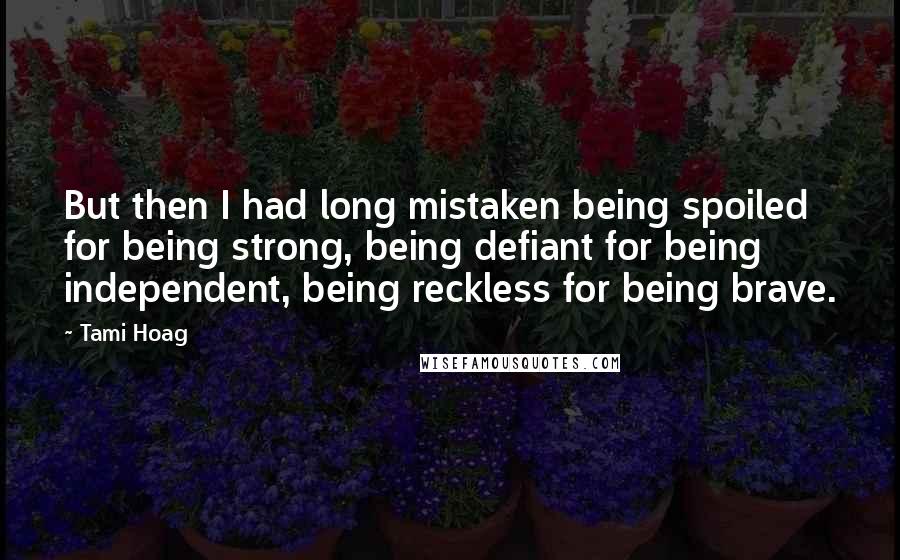 Tami Hoag Quotes: But then I had long mistaken being spoiled for being strong, being defiant for being independent, being reckless for being brave.