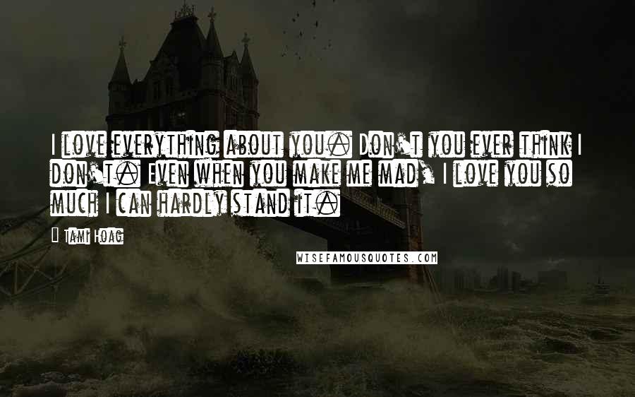 Tami Hoag Quotes: I love everything about you. Don't you ever think I don't. Even when you make me mad, I love you so much I can hardly stand it.