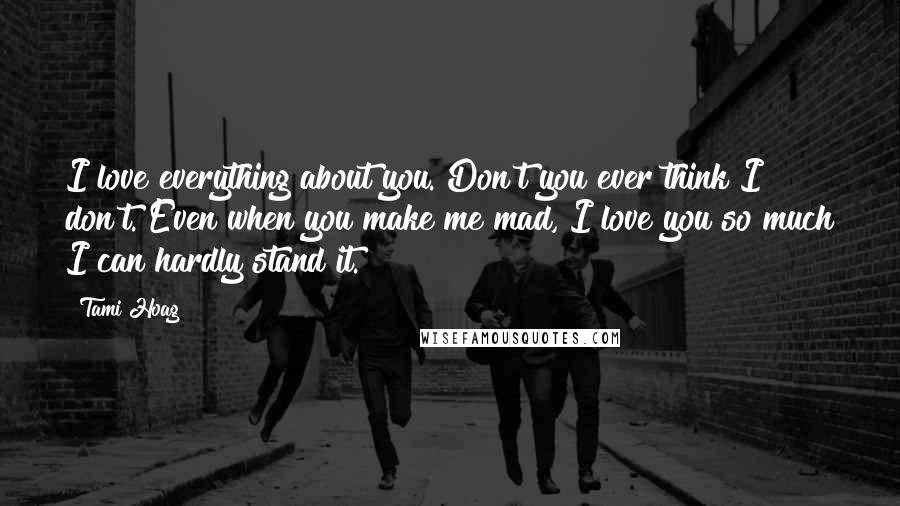 Tami Hoag Quotes: I love everything about you. Don't you ever think I don't. Even when you make me mad, I love you so much I can hardly stand it.