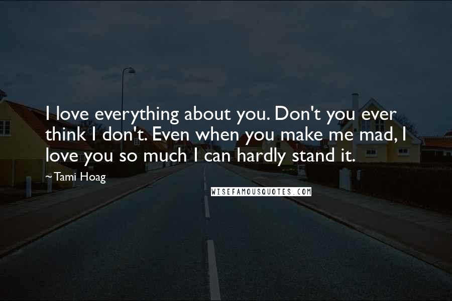 Tami Hoag Quotes: I love everything about you. Don't you ever think I don't. Even when you make me mad, I love you so much I can hardly stand it.