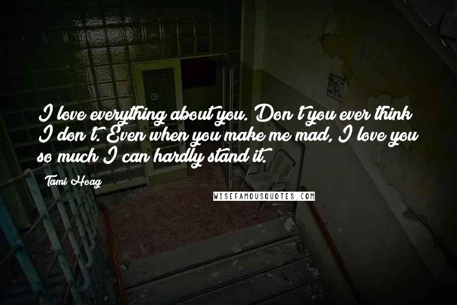 Tami Hoag Quotes: I love everything about you. Don't you ever think I don't. Even when you make me mad, I love you so much I can hardly stand it.