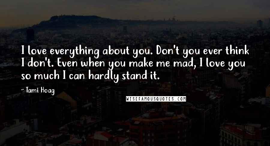 Tami Hoag Quotes: I love everything about you. Don't you ever think I don't. Even when you make me mad, I love you so much I can hardly stand it.