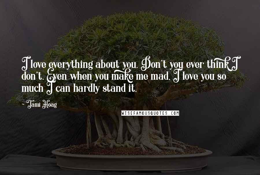 Tami Hoag Quotes: I love everything about you. Don't you ever think I don't. Even when you make me mad, I love you so much I can hardly stand it.