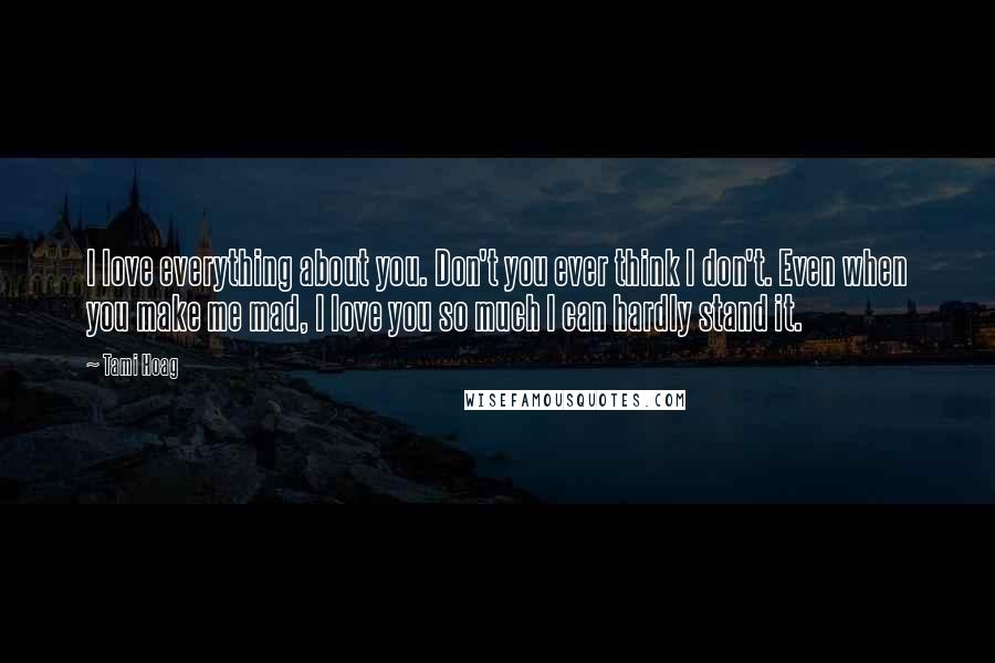 Tami Hoag Quotes: I love everything about you. Don't you ever think I don't. Even when you make me mad, I love you so much I can hardly stand it.