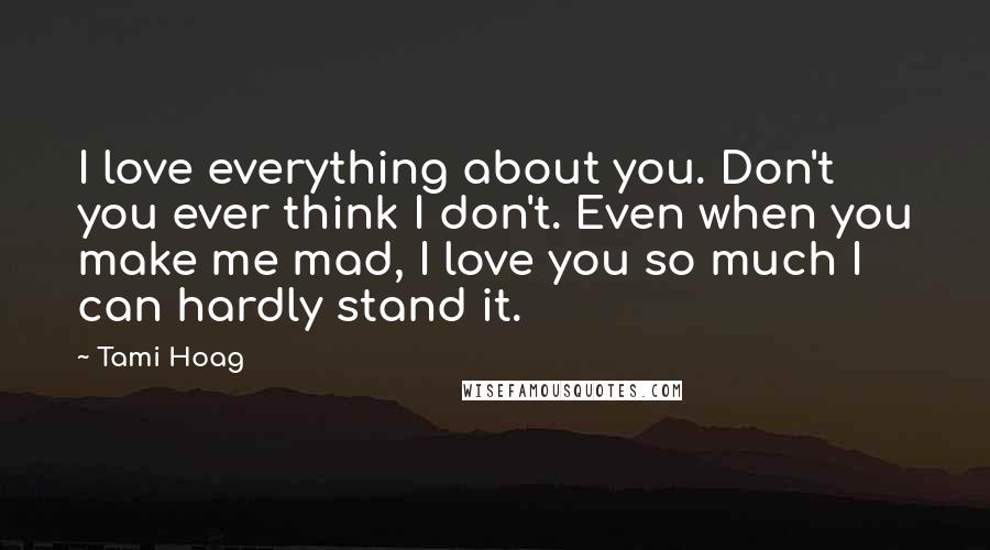 Tami Hoag Quotes: I love everything about you. Don't you ever think I don't. Even when you make me mad, I love you so much I can hardly stand it.
