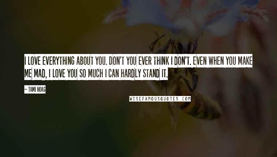 Tami Hoag Quotes: I love everything about you. Don't you ever think I don't. Even when you make me mad, I love you so much I can hardly stand it.