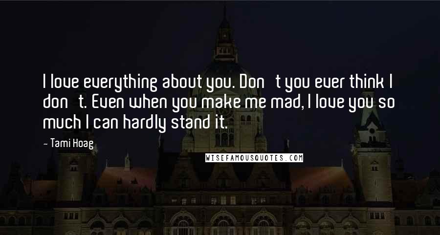 Tami Hoag Quotes: I love everything about you. Don't you ever think I don't. Even when you make me mad, I love you so much I can hardly stand it.