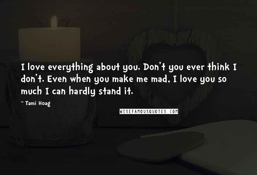 Tami Hoag Quotes: I love everything about you. Don't you ever think I don't. Even when you make me mad, I love you so much I can hardly stand it.