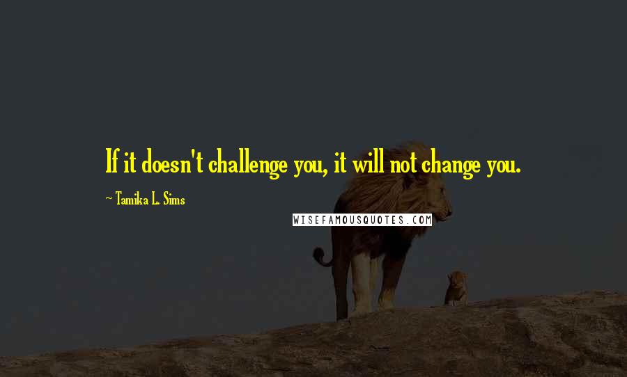 Tamika L. Sims Quotes: If it doesn't challenge you, it will not change you.