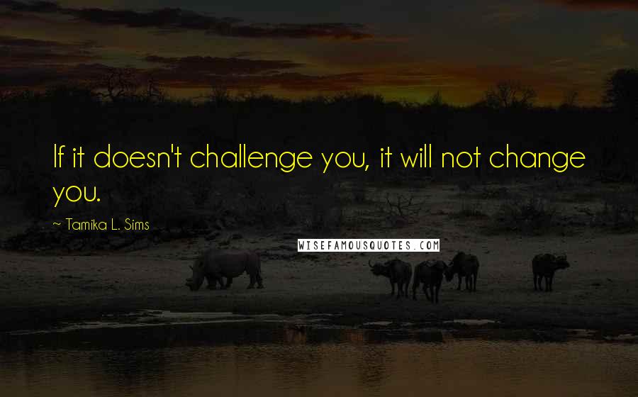 Tamika L. Sims Quotes: If it doesn't challenge you, it will not change you.
