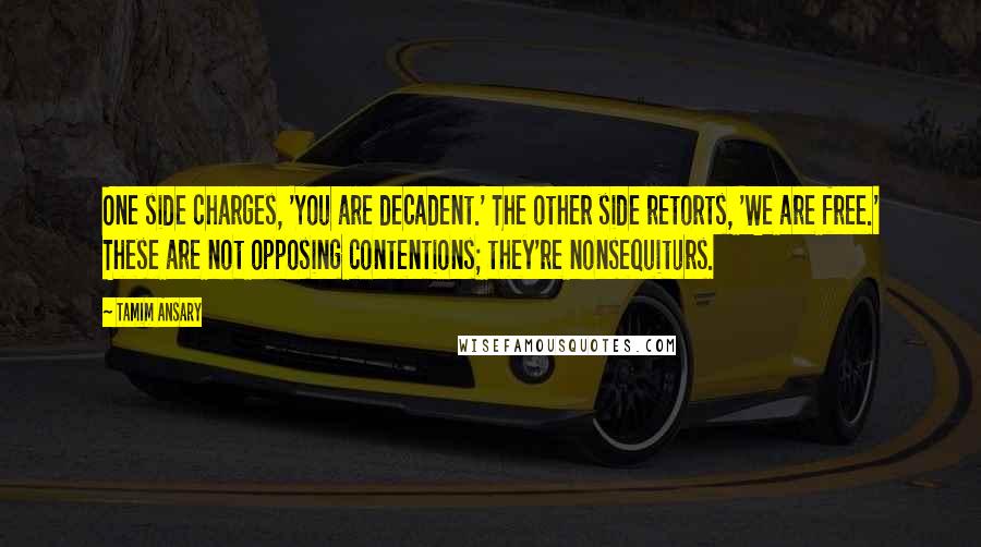 Tamim Ansary Quotes: One side charges, 'You are decadent.' The other side retorts, 'We are free.' These are not opposing contentions; they're nonsequiturs.