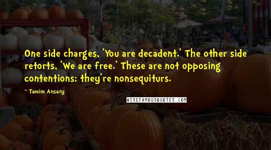 Tamim Ansary Quotes: One side charges, 'You are decadent.' The other side retorts, 'We are free.' These are not opposing contentions; they're nonsequiturs.
