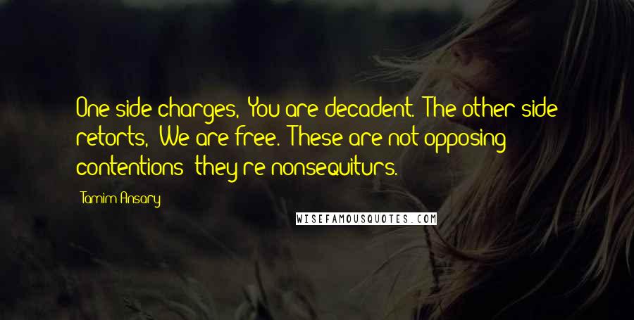 Tamim Ansary Quotes: One side charges, 'You are decadent.' The other side retorts, 'We are free.' These are not opposing contentions; they're nonsequiturs.