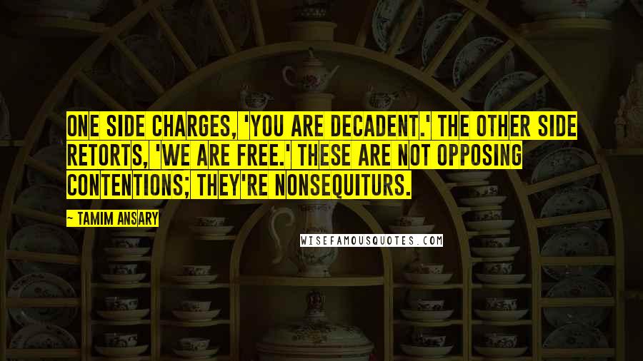 Tamim Ansary Quotes: One side charges, 'You are decadent.' The other side retorts, 'We are free.' These are not opposing contentions; they're nonsequiturs.