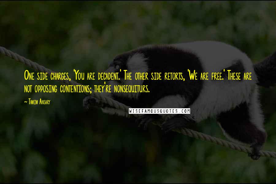 Tamim Ansary Quotes: One side charges, 'You are decadent.' The other side retorts, 'We are free.' These are not opposing contentions; they're nonsequiturs.