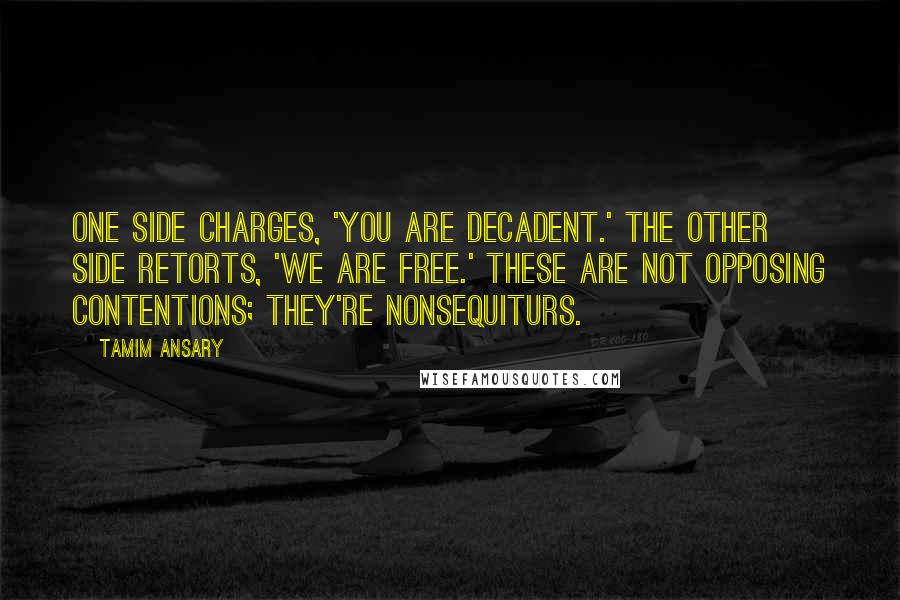 Tamim Ansary Quotes: One side charges, 'You are decadent.' The other side retorts, 'We are free.' These are not opposing contentions; they're nonsequiturs.