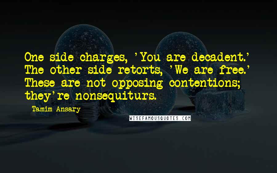 Tamim Ansary Quotes: One side charges, 'You are decadent.' The other side retorts, 'We are free.' These are not opposing contentions; they're nonsequiturs.