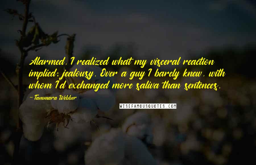 Tammara Webber Quotes: Alarmed, I realized what my visceral reaction implied: jealousy. Over a guy I barely knew, with whom I'd exchanged more saliva than sentences.