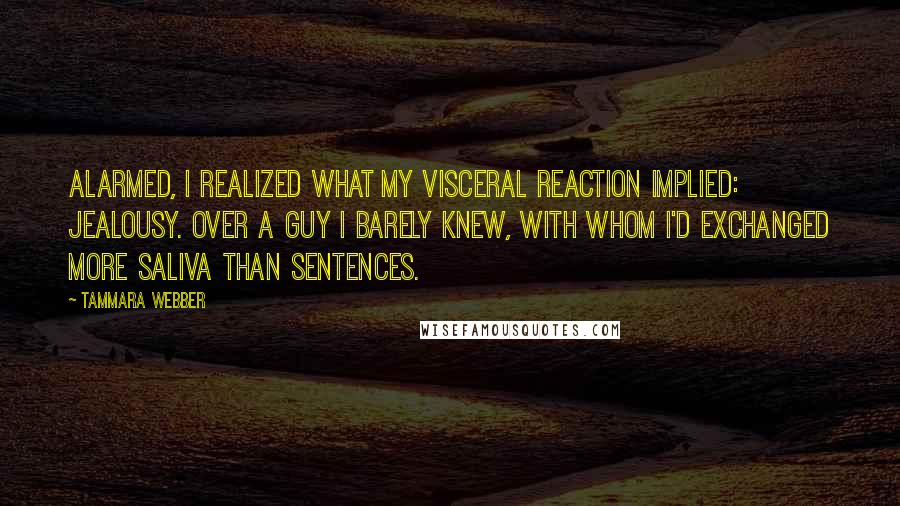 Tammara Webber Quotes: Alarmed, I realized what my visceral reaction implied: jealousy. Over a guy I barely knew, with whom I'd exchanged more saliva than sentences.