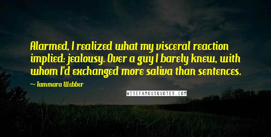 Tammara Webber Quotes: Alarmed, I realized what my visceral reaction implied: jealousy. Over a guy I barely knew, with whom I'd exchanged more saliva than sentences.