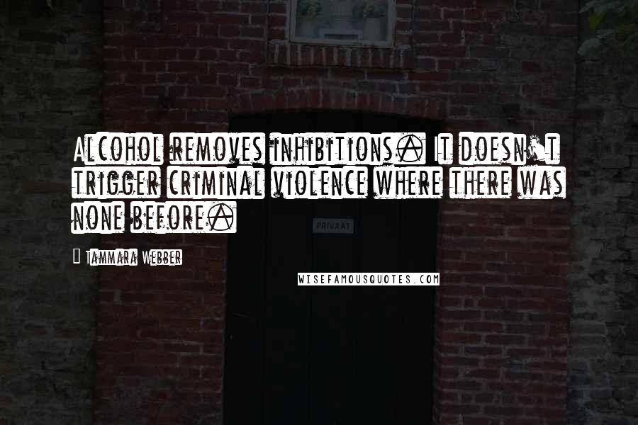 Tammara Webber Quotes: Alcohol removes inhibitions. It doesn't trigger criminal violence where there was none before.
