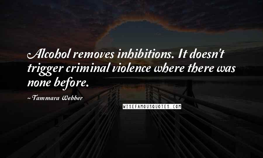 Tammara Webber Quotes: Alcohol removes inhibitions. It doesn't trigger criminal violence where there was none before.