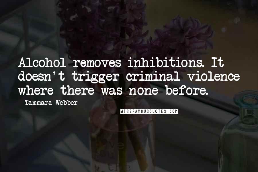 Tammara Webber Quotes: Alcohol removes inhibitions. It doesn't trigger criminal violence where there was none before.