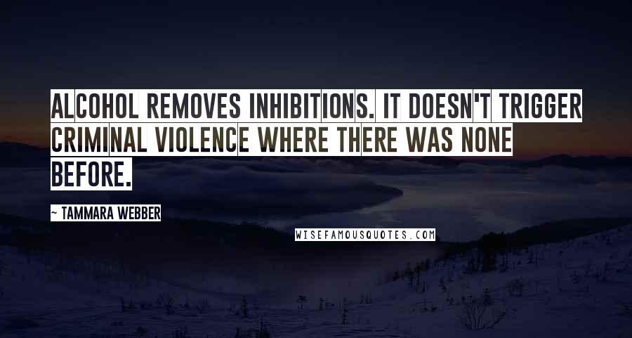 Tammara Webber Quotes: Alcohol removes inhibitions. It doesn't trigger criminal violence where there was none before.