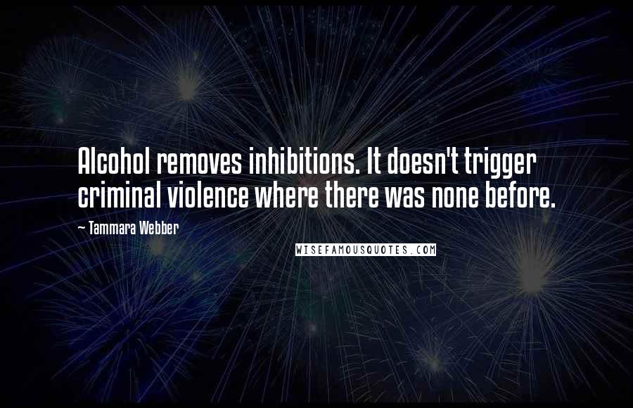 Tammara Webber Quotes: Alcohol removes inhibitions. It doesn't trigger criminal violence where there was none before.