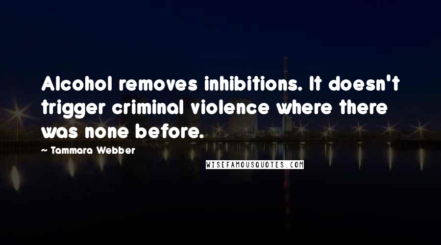 Tammara Webber Quotes: Alcohol removes inhibitions. It doesn't trigger criminal violence where there was none before.