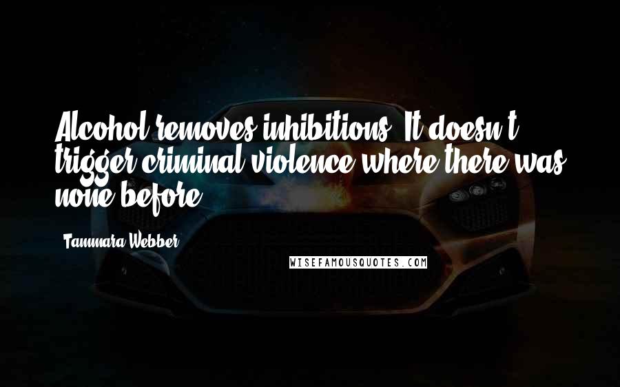 Tammara Webber Quotes: Alcohol removes inhibitions. It doesn't trigger criminal violence where there was none before.