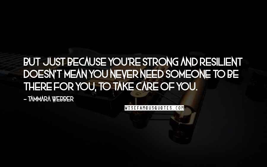 Tammara Webber Quotes: But just because you're strong and resilient doesn't mean you never need someone to be there for you, to take care of you.