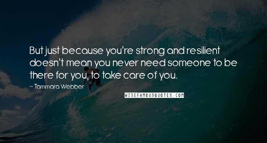 Tammara Webber Quotes: But just because you're strong and resilient doesn't mean you never need someone to be there for you, to take care of you.