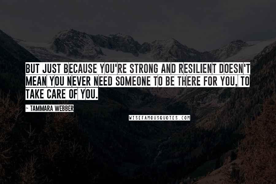 Tammara Webber Quotes: But just because you're strong and resilient doesn't mean you never need someone to be there for you, to take care of you.