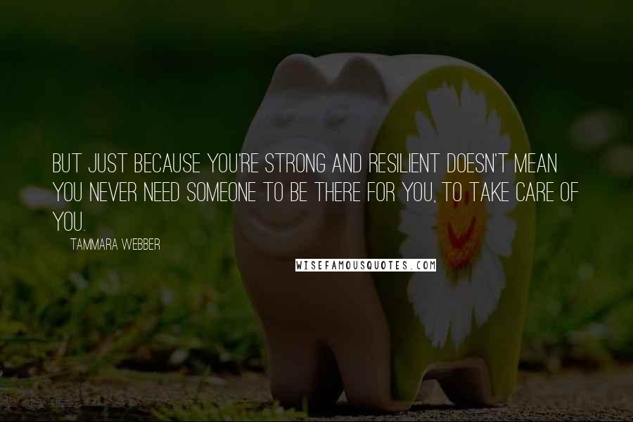 Tammara Webber Quotes: But just because you're strong and resilient doesn't mean you never need someone to be there for you, to take care of you.