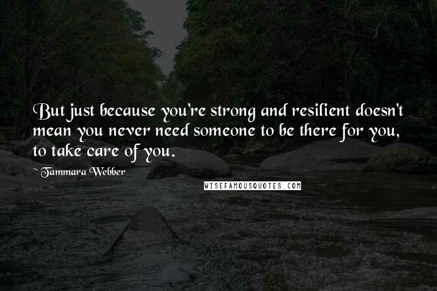 Tammara Webber Quotes: But just because you're strong and resilient doesn't mean you never need someone to be there for you, to take care of you.