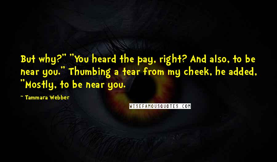 Tammara Webber Quotes: But why?" "You heard the pay, right? And also, to be near you." Thumbing a tear from my cheek, he added, "Mostly, to be near you.