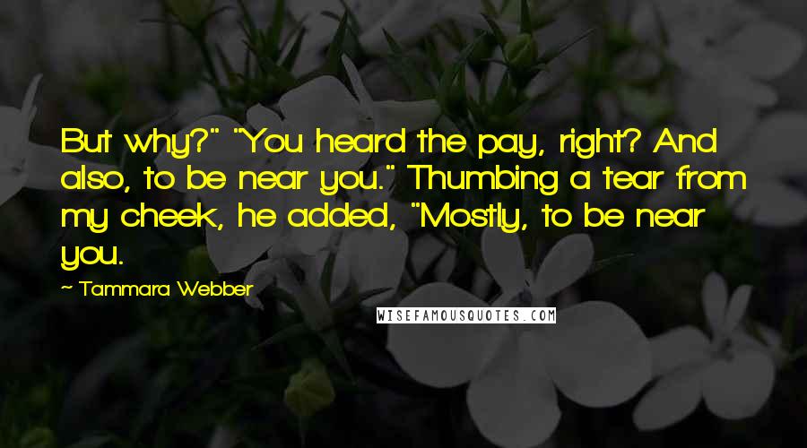 Tammara Webber Quotes: But why?" "You heard the pay, right? And also, to be near you." Thumbing a tear from my cheek, he added, "Mostly, to be near you.