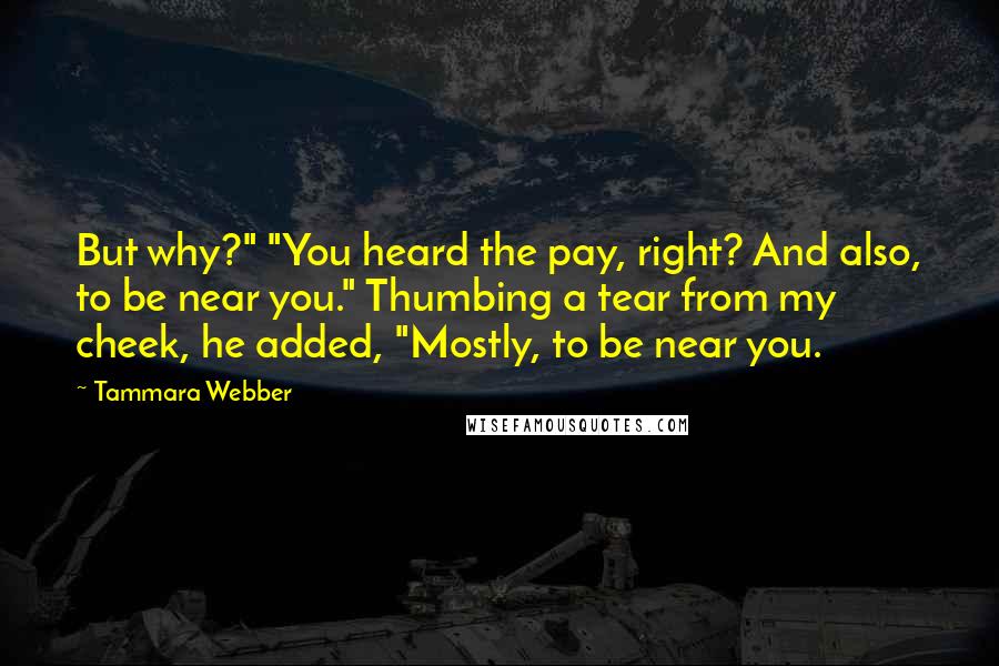 Tammara Webber Quotes: But why?" "You heard the pay, right? And also, to be near you." Thumbing a tear from my cheek, he added, "Mostly, to be near you.