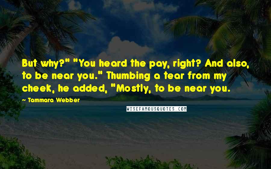 Tammara Webber Quotes: But why?" "You heard the pay, right? And also, to be near you." Thumbing a tear from my cheek, he added, "Mostly, to be near you.