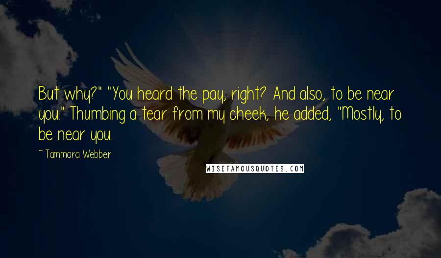 Tammara Webber Quotes: But why?" "You heard the pay, right? And also, to be near you." Thumbing a tear from my cheek, he added, "Mostly, to be near you.