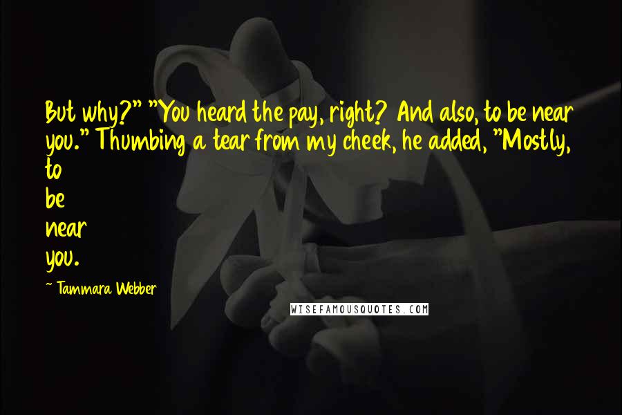 Tammara Webber Quotes: But why?" "You heard the pay, right? And also, to be near you." Thumbing a tear from my cheek, he added, "Mostly, to be near you.
