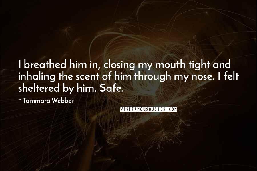 Tammara Webber Quotes: I breathed him in, closing my mouth tight and inhaling the scent of him through my nose. I felt sheltered by him. Safe.