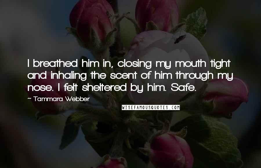 Tammara Webber Quotes: I breathed him in, closing my mouth tight and inhaling the scent of him through my nose. I felt sheltered by him. Safe.