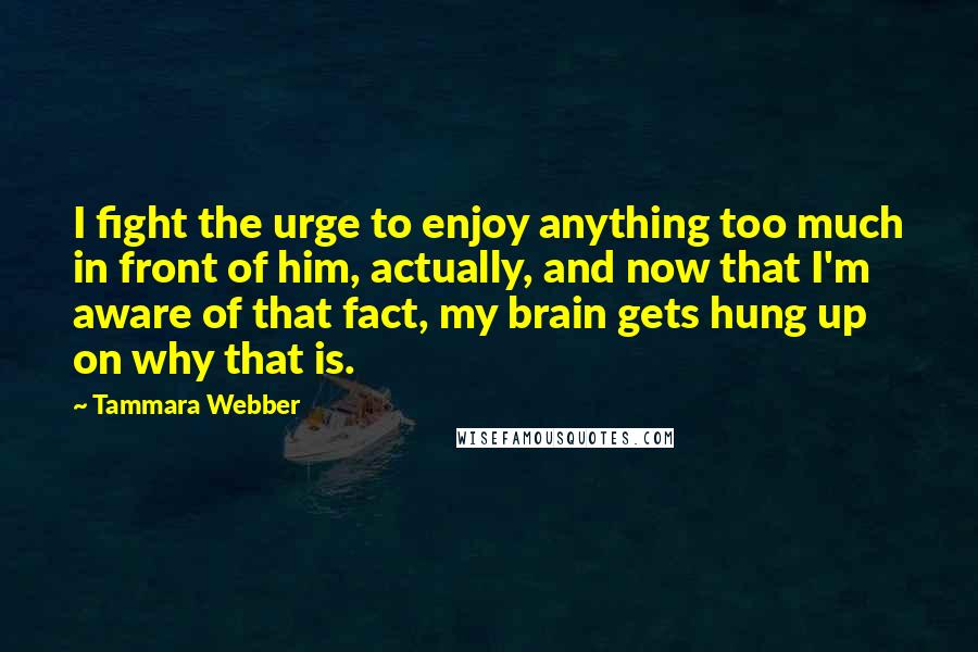 Tammara Webber Quotes: I fight the urge to enjoy anything too much in front of him, actually, and now that I'm aware of that fact, my brain gets hung up on why that is.